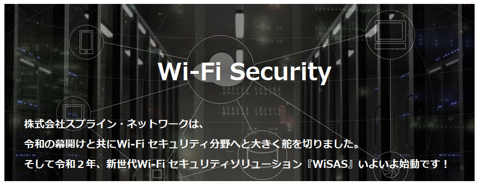 Wi-Fi Security株式会社スプライン・ネットワークは、　令和の幕開けと共にWi-Fi セキュリティ分野へと大きく舵を切りました。そして令和２年、新世代Wi-Fi セキュリティソリューション 『WiSAS』いよいよ始動です！